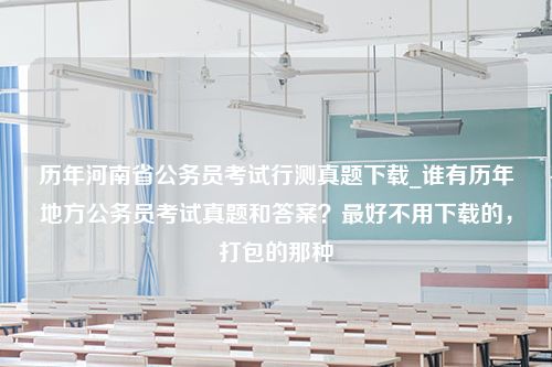 历年河南省公务员考试行测真题下载_谁有历年地方公务员考试真题和答案？最好不用下载的，打包的那种