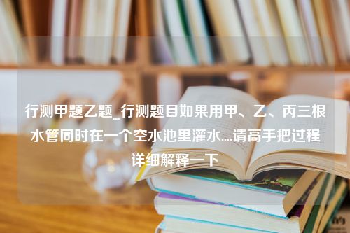 行测甲题乙题_行测题目如果用甲、乙、丙三根水管同时在一个空水池里灌水....请高手把过程详细解释一下