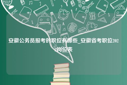 安徽公务员报考的职位有哪些_安徽省考职位2022岗位表