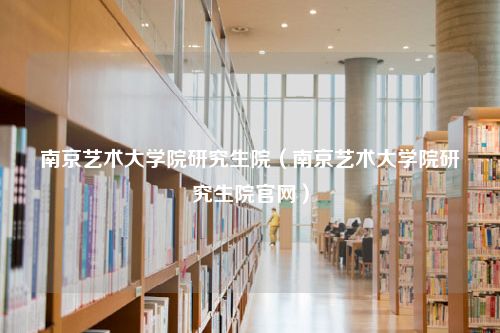 南京艺术大学院研究生院（南京艺术大学院研究生院官网）