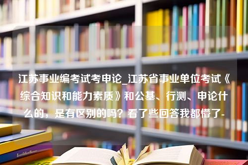 江苏事业编考试考申论_江苏省事业单位考试《综合知识和能力素质》和公基、行测、申论什么的，是有区别的吗？看了些回答我都懵了-