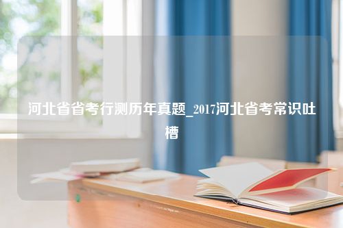 河北省省考行测历年真题_2017河北省考常识吐槽