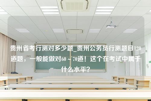 贵州省考行测对多少题_贵州公务员行测题目120道题，一般能做对60～70道！这个在考试中属于什么水平？