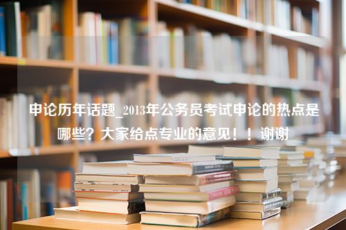 申论历年话题_2013年公务员考试申论的热点是哪些？大家给点专业的意见！！谢谢