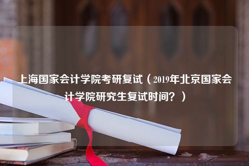 上海国家会计学院考研复试（2019年北京国家会计学院研究生复试时间？）