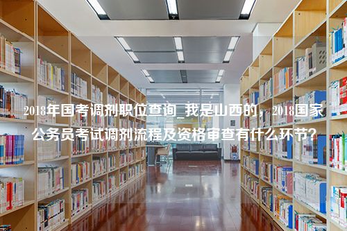 2018年国考调剂职位查询_我是山西的，2018国家公务员考试调剂流程及资格审查有什么环节？