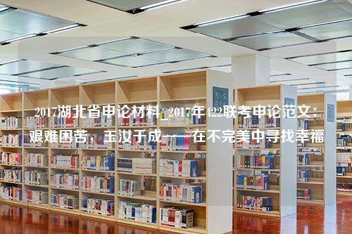 2017湖北省申论材料_2017年422联考申论范文：艰难困苦，玉汝于成——在不完美中寻找幸福