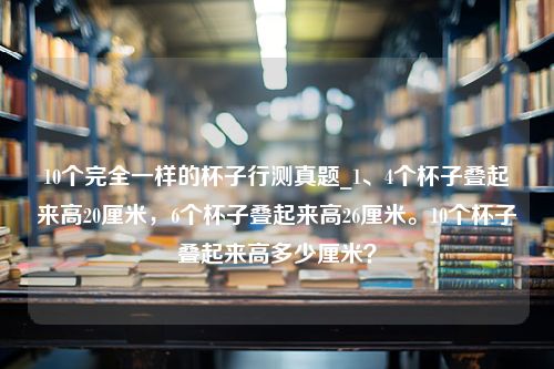 10个完全一样的杯子行测真题_1、4个杯子叠起来高20厘米，6个杯子叠起来高26厘米。10个杯子叠起来高多少厘米？