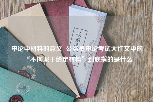 申论中材料的意义_公务员申论考试大作文中的“不拘泥于给定材料”到底指的是什么