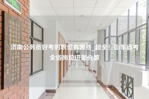 济南公务员好考的职位有哪些_超全！山东省考全省岗位进面分数