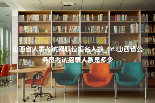 山西省人事考试网职位报名人数_2023山西省公务员考试招录人数是多少