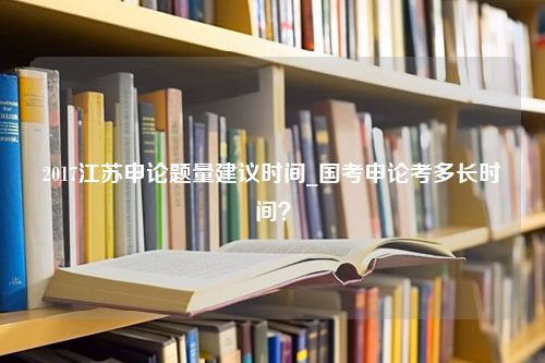 2017江苏申论题量建议时间_国考申论考多长时间？