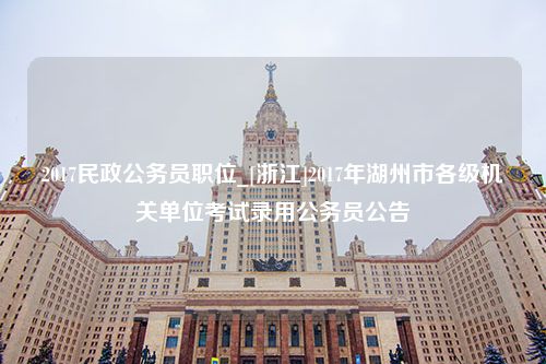 2017民政公务员职位_[浙江]2017年湖州市各级机关单位考试录用公务员公告