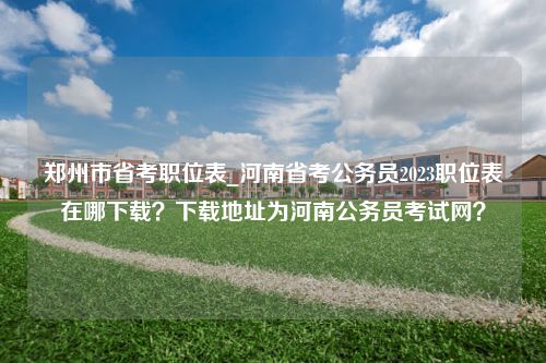 郑州市省考职位表_河南省考公务员2023职位表在哪下载？下载地址为河南公务员考试网？