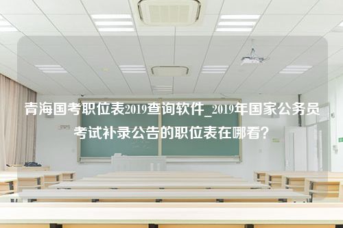 青海国考职位表2019查询软件_2019年国家公务员考试补录公告的职位表在哪看？