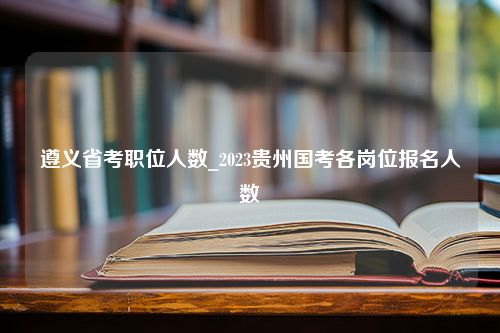 遵义省考职位人数_2023贵州国考各岗位报名人数