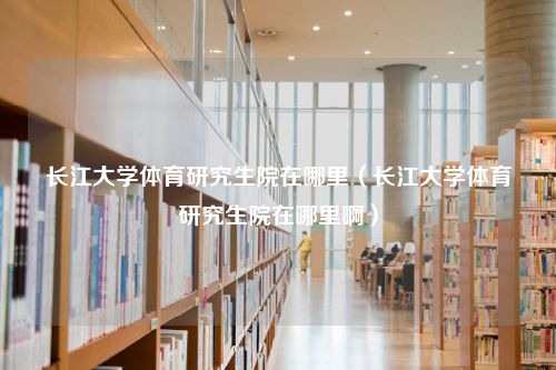 长江大学体育研究生院在哪里（长江大学体育研究生院在哪里啊）