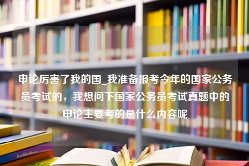 申论厉害了我的国_我准备报考今年的国家公务员考试的，我想问下国家公务员考试真题中的申论主要考的是什么内容呢