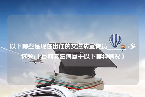 以下哪些是现在出任的艾滋病宣传员______ (多选题)（目前艾滋病属于以下哪种情况）