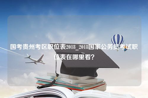 国考贵州考区职位表2018_2018国家公务员考试职位表在哪里看？