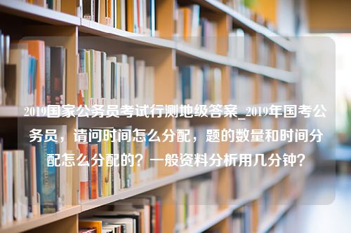 2019国家公务员考试行测地级答案_2019年国考公务员，请问时间怎么分配，题的数量和时间分配怎么分配的？一般资料分析用几分钟？