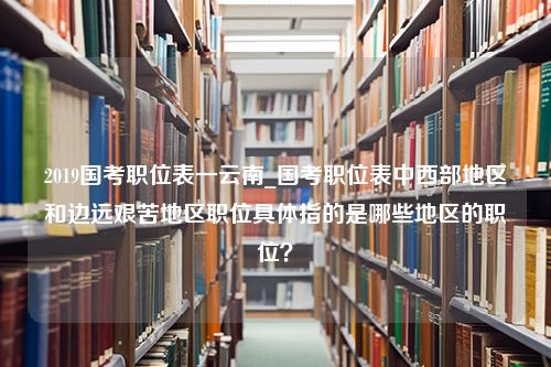 2019国考职位表一云南_国考职位表中西部地区和边远艰苦地区职位具体指的是哪些地区的职位？