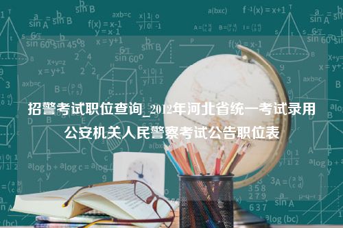 招警考试职位查询_2012年河北省统一考试录用公安机关人民警察考试公告职位表