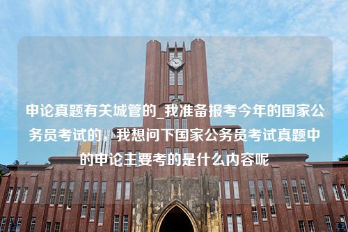 申论真题有关城管的_我准备报考今年的国家公务员考试的，我想问下国家公务员考试真题中的申论主要考的是什么内容呢