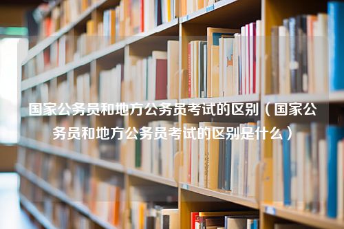 国家公务员和地方公务员考试的区别（国家公务员和地方公务员考试的区别是什么）