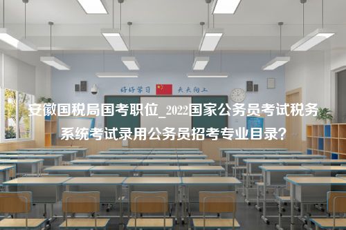 安徽国税局国考职位_2022国家公务员考试税务系统考试录用公务员招考专业目录？