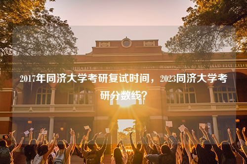 2017年同济大学考研复试时间，2023同济大学考研分数线？