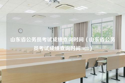 山东省公务员考试成绩查询时间（山东省公务员考试成绩查询时间2023）