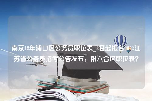 南京18年浦口区公务员职位表_8日起报名2023江苏省公务员招考公告发布，附六合区职位表？