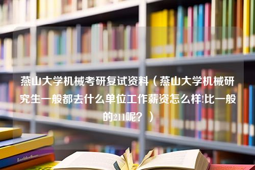 燕山大学机械考研复试资料（燕山大学机械研究生一般都去什么单位工作薪资怎么样!比一般的211呢？）