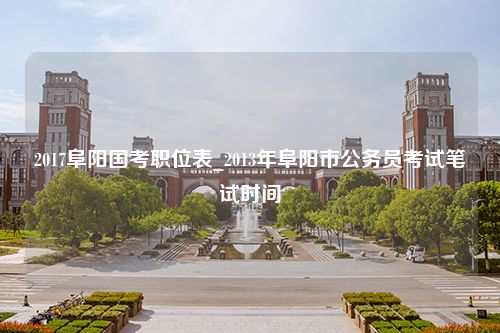 2017阜阳国考职位表_2013年阜阳市公务员考试笔试时间