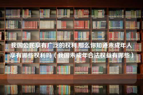 我国公民享有广泛的权利.那么你知道未成年人享有哪些权利吗（我国未成年合法权益有哪些）