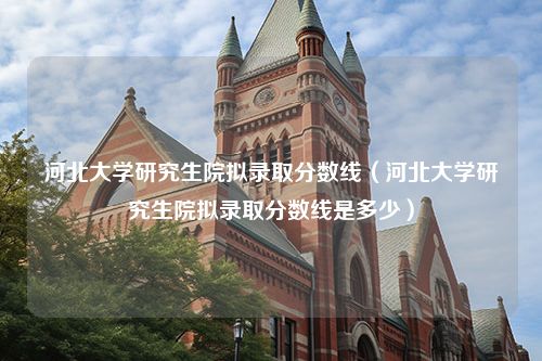 河北大学研究生院拟录取分数线（河北大学研究生院拟录取分数线是多少）