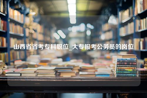 山西省省考专科职位_大专报考公务员的岗位