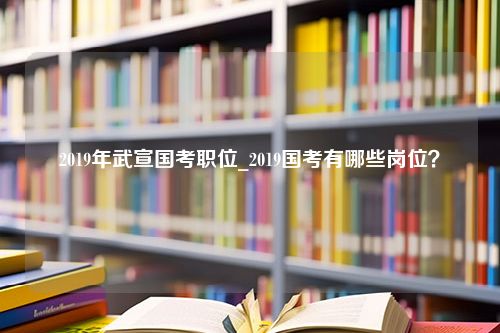 2019年武宣国考职位_2019国考有哪些岗位？