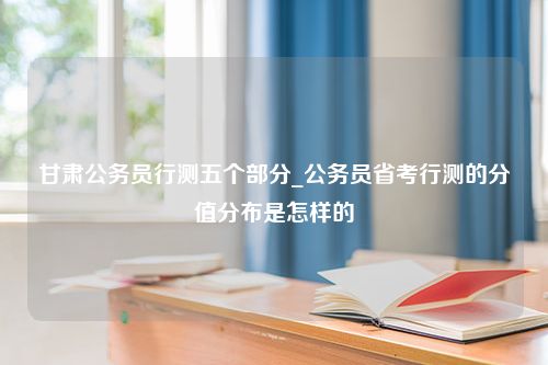 甘肃公务员行测五个部分_公务员省考行测的分值分布是怎样的