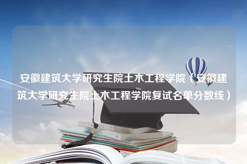 安徽建筑大学研究生院土木工程学院（安徽建筑大学研究生院土木工程学院复试名单分数线）