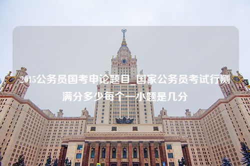 2015公务员国考申论题目_国家公务员考试行测满分多少每个一小题是几分