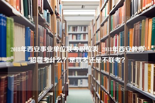 2018年西安事业单位联考职位表_2018年西安教师招聘考什么？是联考还是不联考？