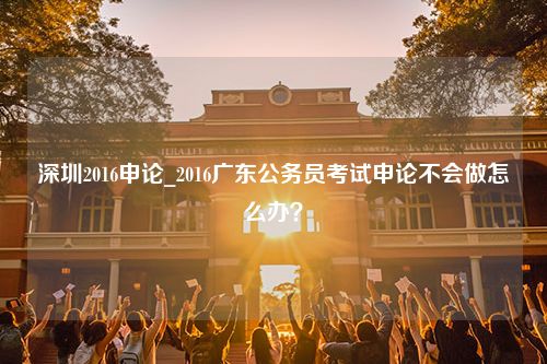 深圳2016申论_2016广东公务员考试申论不会做怎么办？