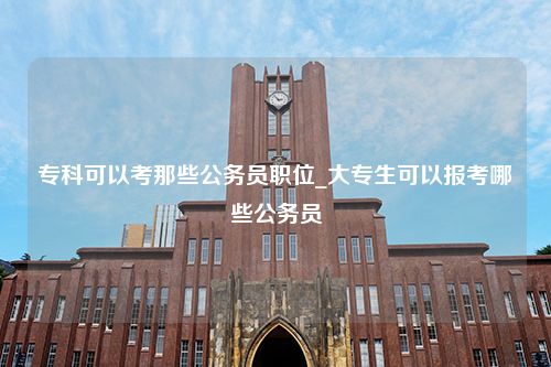 专科可以考那些公务员职位_大专生可以报考哪些公务员