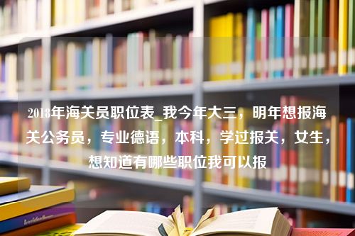 2018年海关员职位表_我今年大三，明年想报海关公务员，专业德语，本科，学过报关，女生，想知道有哪些职位我可以报