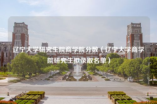 辽宁大学研究生院商学院分数（辽宁大学商学院研究生拟录取名单）