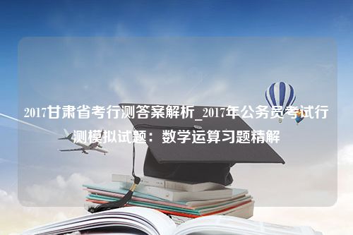 2017甘肃省考行测答案解析_2017年公务员考试行测模拟试题：数学运算习题精解