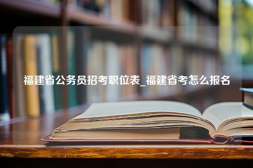 福建省公务员招考职位表_福建省考怎么报名