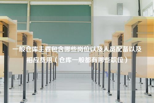 一般仓库主要包含哪些岗位以及人员配备以及相应费用（仓库一般都有哪些职位）